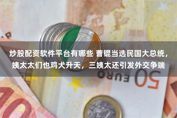 炒股配资软件平台有哪些 曹锟当选民国大总统，姨太太们也鸡犬升天，三姨太还引发外交争端