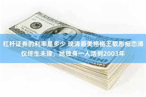 杠杆证券的利率是多少 晚清最美格格王敏彤痴恋溥仪终生未嫁，她独身一人活到2003年