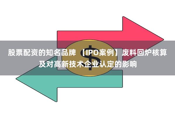 股票配资的知名品牌 【IPO案例】废料回炉核算及对高新技术企业认定的影响