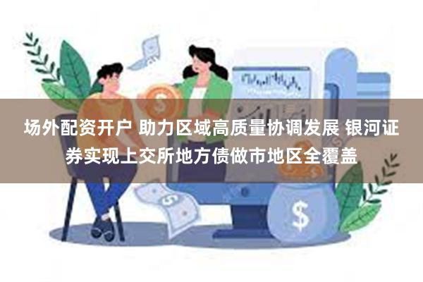 场外配资开户 助力区域高质量协调发展 银河证券实现上交所地方债做市地区全覆盖