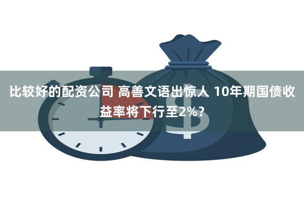 比较好的配资公司 高善文语出惊人 10年期国债收益率将下行至2%？