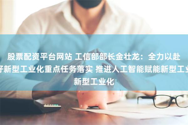 股票配资平台网站 工信部部长金壮龙：全力以赴抓好新型工业化重点任务落实 推进人工智能赋能新型工业化