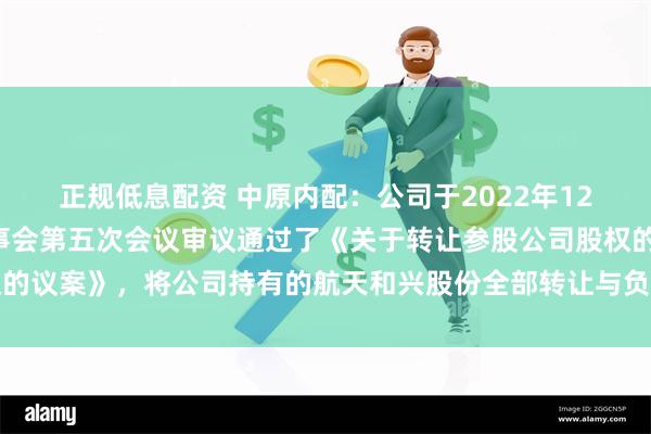 正规低息配资 中原内配：公司于2022年12月8日召开的第十届董事会第五次会议审议通过了《关于转让参股公司股权的议案》，将公司持有的航天和兴股份全部转让与负有回购义务的股份受让方