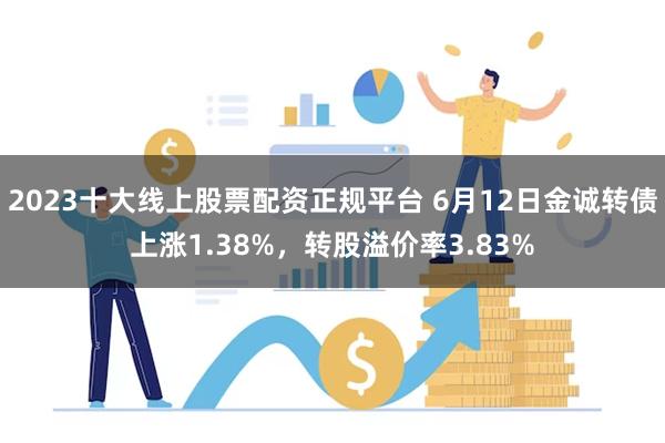 2023十大线上股票配资正规平台 6月12日金诚转债上涨1.38%，转股溢价率3.83%