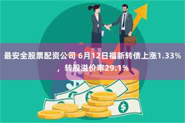 最安全股票配资公司 6月12日福新转债上涨1.33%，转股溢价率29.1%