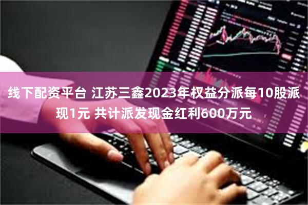 线下配资平台 江苏三鑫2023年权益分派每10股派现1元 共计派发现金红利600万元