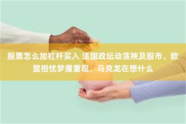 股票怎么加杠杆买入 法国政坛动荡殃及股市、欧盟担忧梦魇重现，马克龙在想什么