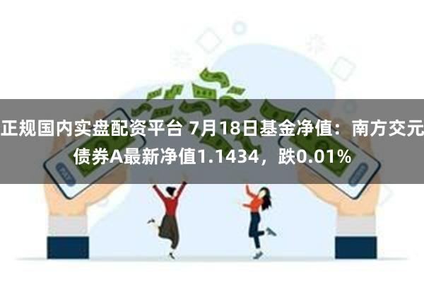 正规国内实盘配资平台 7月18日基金净值：南方交元债券A最新净值1.1434，跌0.01%