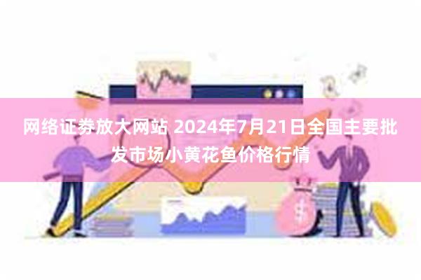 网络证劵放大网站 2024年7月21日全国主要批发市场小黄花鱼价格行情