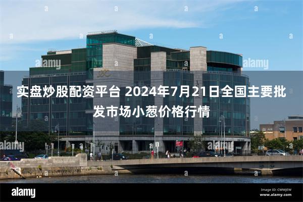 实盘炒股配资平台 2024年7月21日全国主要批发市场小葱价格行情