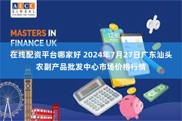 在线配资平台哪家好 2024年7月27日广东汕头农副产品批发中心市场价格行情