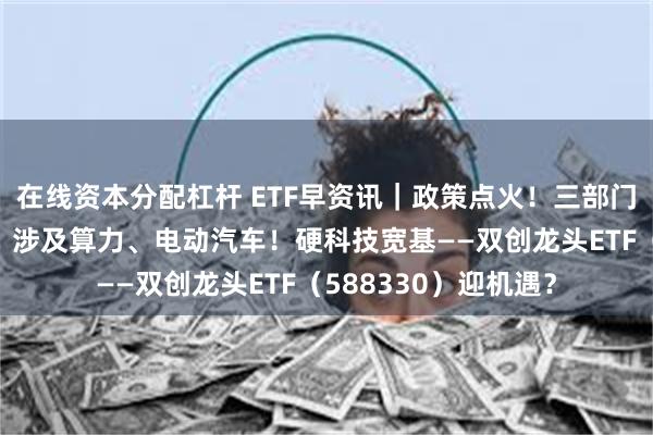 在线资本分配杠杆 ETF早资讯｜政策点火！三部门发文建设电力系统，涉及算力、电动汽车！硬科技宽基——双创龙头ETF（588330）迎机遇？