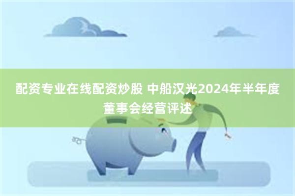 配资专业在线配资炒股 中船汉光2024年半年度董事会经营评述