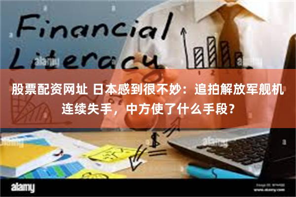 股票配资网址 日本感到很不妙：追拍解放军舰机连续失手，中方使了什么手段？