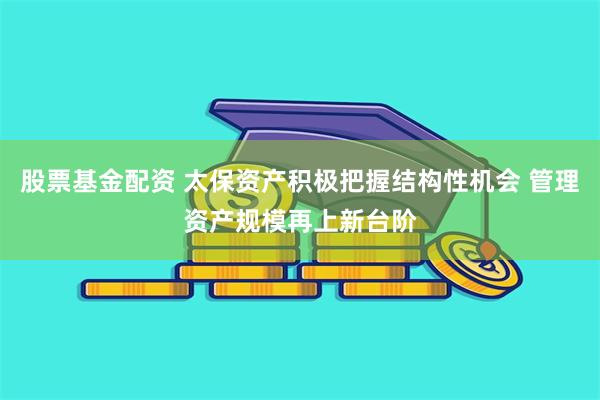 股票基金配资 太保资产积极把握结构性机会 管理资产规模再上新台阶