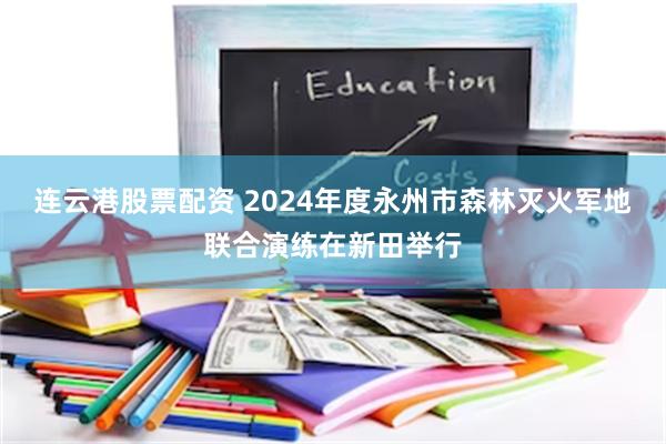 连云港股票配资 2024年度永州市森林灭火军地联合演练在新田举行