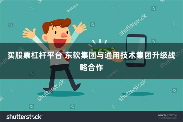 买股票杠杆平台 东软集团与通用技术集团升级战略合作