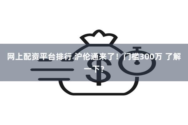 网上配资平台排行 沪伦通来了！门槛300万 了解一下？