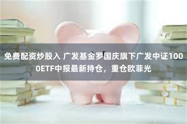 免费配资炒股入 广发基金罗国庆旗下广发中证1000ETF中报最新持仓，重仓欧菲光