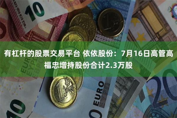 有杠杆的股票交易平台 依依股份：7月16日高管高福忠增持股份合计2.3万股