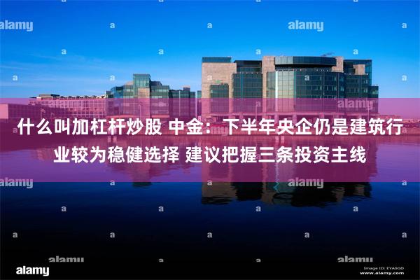 什么叫加杠杆炒股 中金：下半年央企仍是建筑行业较为稳健选择 建议把握三条投资主线