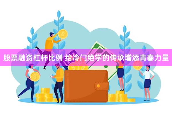 股票融资杠杆比例 给冷门绝学的传承增添青春力量