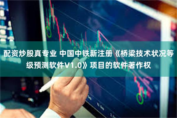 配资炒股真专业 中国中铁新注册《桥梁技术状况等级预测软件V1.0》项目的软件著作权