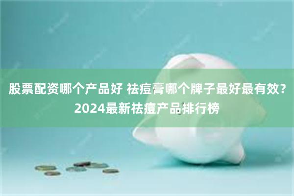 股票配资哪个产品好 祛痘膏哪个牌子最好最有效？2024最新祛痘产品排行榜