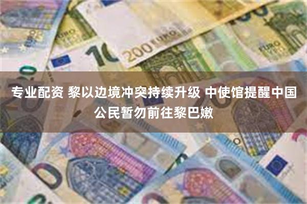 专业配资 黎以边境冲突持续升级 中使馆提醒中国公民暂勿前往黎巴嫩