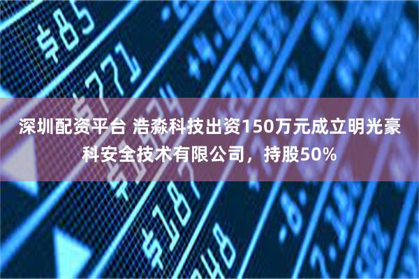 深圳配资平台 浩淼科技出资150万元成立明光豪科安全技术有限公司，持股50%