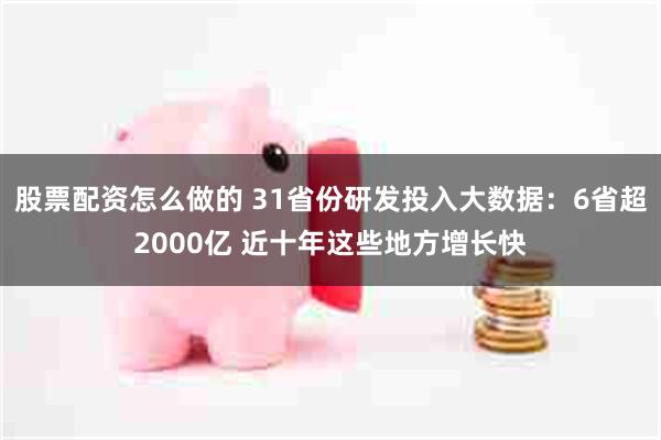 股票配资怎么做的 31省份研发投入大数据：6省超2000亿 近十年这些地方增长快