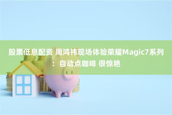 股票低息配资 周鸿祎现场体验荣耀Magic7系列：自动点咖啡 很惊艳