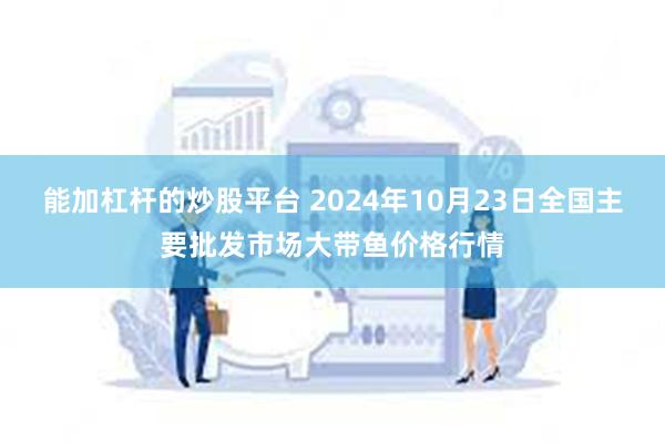 能加杠杆的炒股平台 2024年10月23日全国主要批发市场大带鱼价格行情