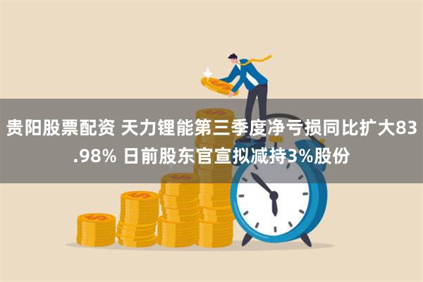 贵阳股票配资 天力锂能第三季度净亏损同比扩大83.98% 日前股东官宣拟减持3%股份