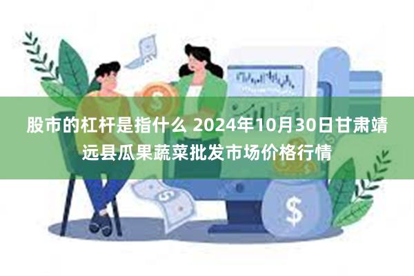 股市的杠杆是指什么 2024年10月30日甘肃靖远县瓜果蔬菜批发市场价格行情