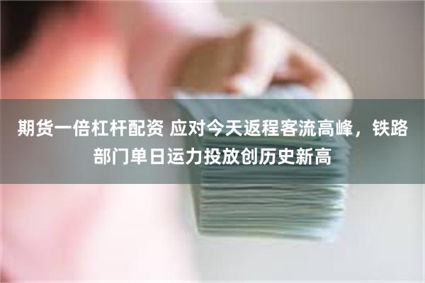 期货一倍杠杆配资 应对今天返程客流高峰，铁路部门单日运力投放创历史新高