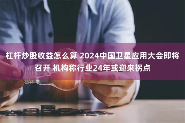 杠杆炒股收益怎么算 2024中国卫星应用大会即将召开 机构称行业24年或迎来拐点