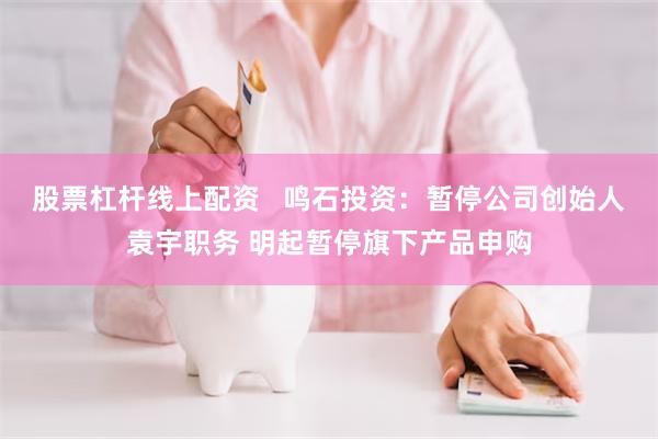 股票杠杆线上配资   鸣石投资：暂停公司创始人袁宇职务 明起暂停旗下产品申购