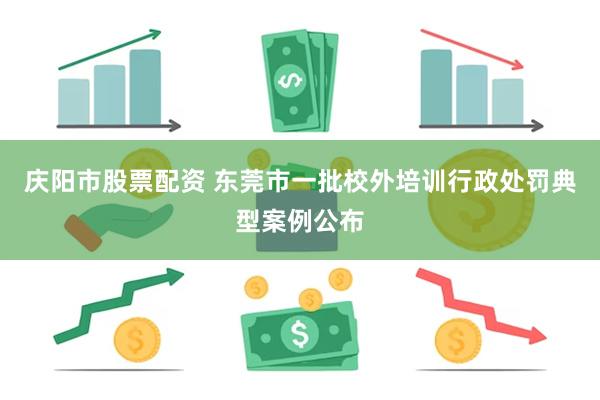 庆阳市股票配资 东莞市一批校外培训行政处罚典型案例公布