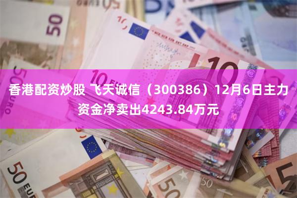 香港配资炒股 飞天诚信（300386）12月6日主力资金净卖出4243.84万元