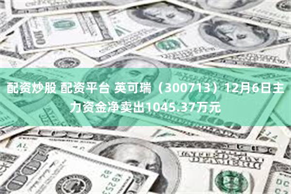 配资炒股 配资平台 英可瑞（300713）12月6日主力资金净卖出1045.37万元