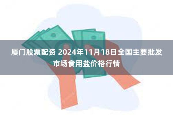 厦门股票配资 2024年11月18日全国主要批发市场食用盐价格行情