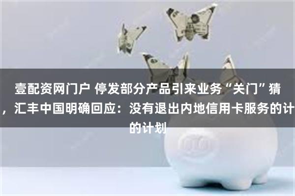 壹配资网门户 停发部分产品引来业务“关门”猜测，汇丰中国明确回应：没有退出内地信用卡服务的计划