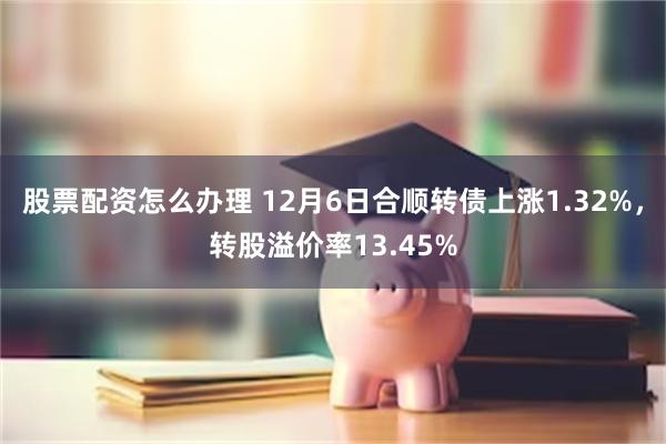 股票配资怎么办理 12月6日合顺转债上涨1.32%，转股溢价率13.45%