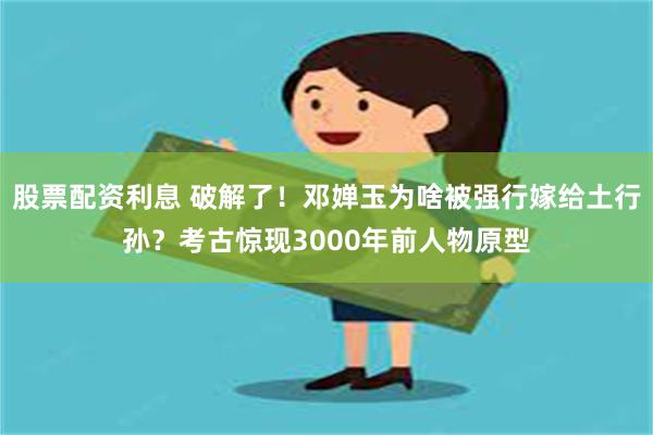 股票配资利息 破解了！邓婵玉为啥被强行嫁给土行孙？考古惊现3000年前人物原型