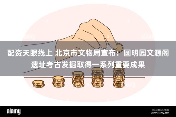 配资天眼线上 北京市文物局宣布：圆明园文源阁遗址考古发掘取得一系列重要成果