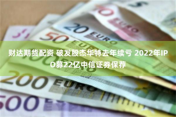 财达期货配资 破发股杰华特去年续亏 2022年IPO募22亿中信证券保荐