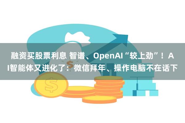 融资买股票利息 智谱、OpenAI“较上劲”！AI智能体又进化了：微信拜年、操作电脑不在话下