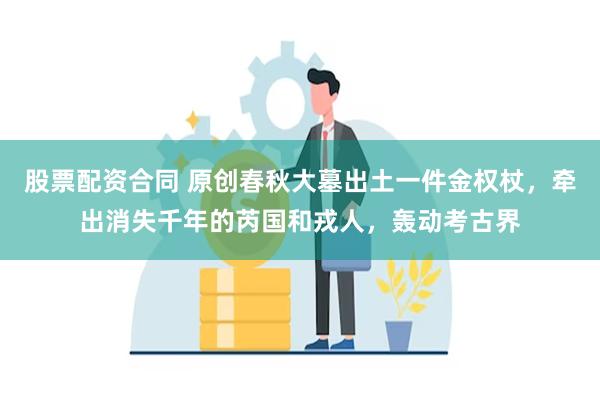 股票配资合同 原创春秋大墓出土一件金权杖，牵出消失千年的芮国和戎人，轰动考古界