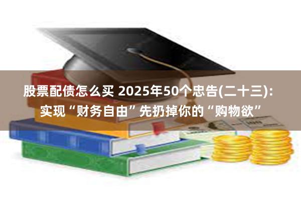 股票配债怎么买 2025年50个忠告(二十三): 实现“财务自由”先扔掉你的“购物欲”